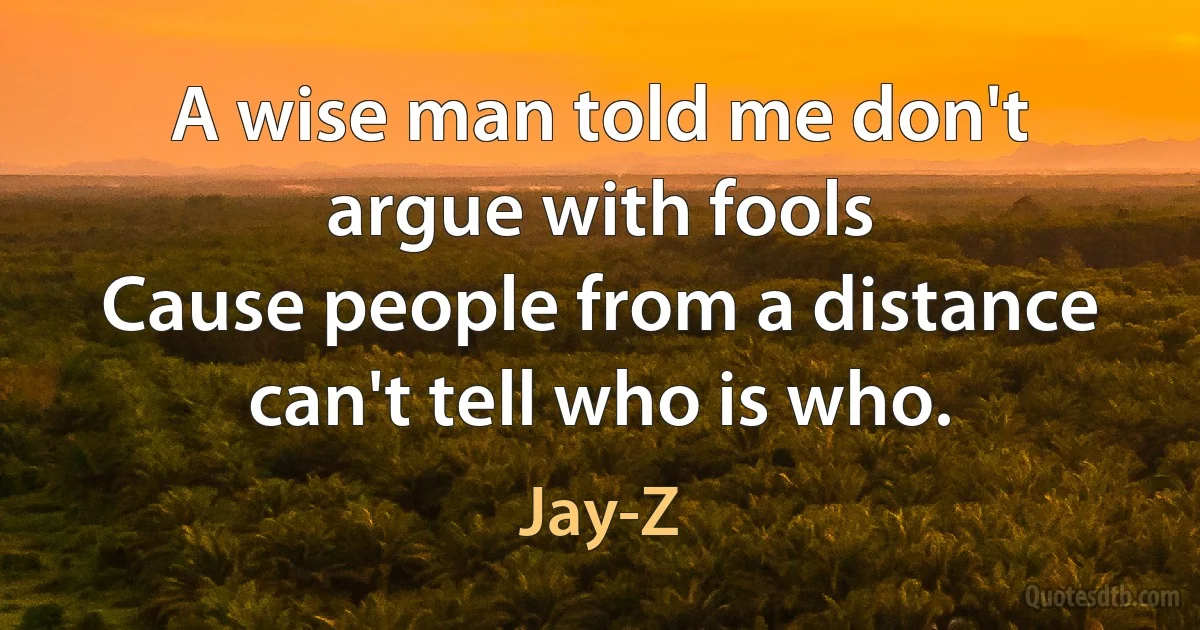 A wise man told me don't argue with fools
Cause people from a distance can't tell who is who. (Jay-Z)