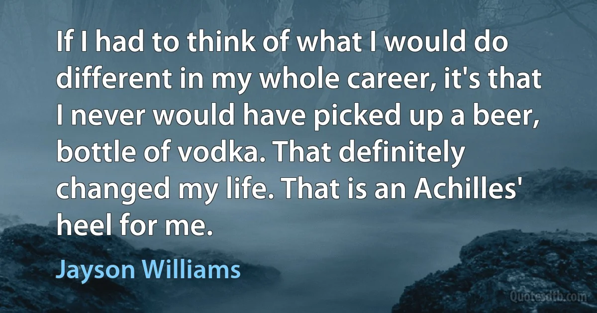 If I had to think of what I would do different in my whole career, it's that I never would have picked up a beer, bottle of vodka. That definitely changed my life. That is an Achilles' heel for me. (Jayson Williams)