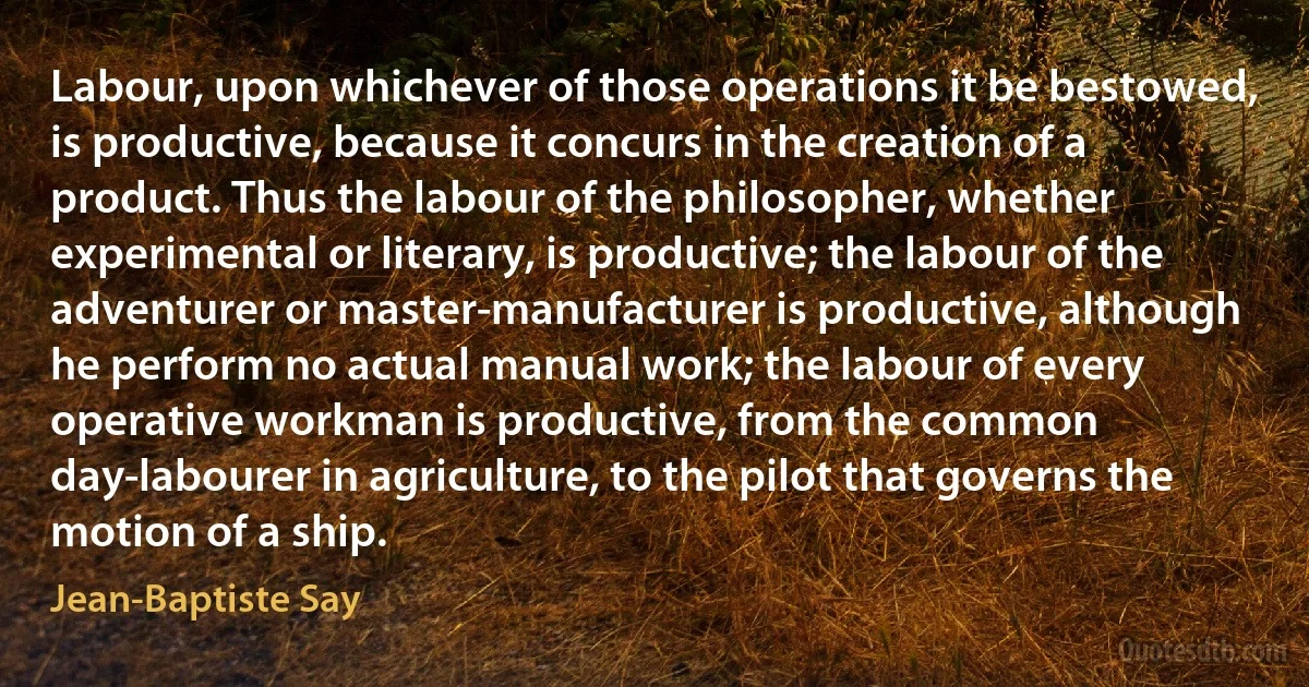 Labour, upon whichever of those operations it be bestowed, is productive, because it concurs in the creation of a product. Thus the labour of the philosopher, whether experimental or literary, is productive; the labour of the adventurer or master-manufacturer is productive, although he perform no actual manual work; the labour of every operative workman is productive, from the common day-labourer in agriculture, to the pilot that governs the motion of a ship. (Jean-Baptiste Say)