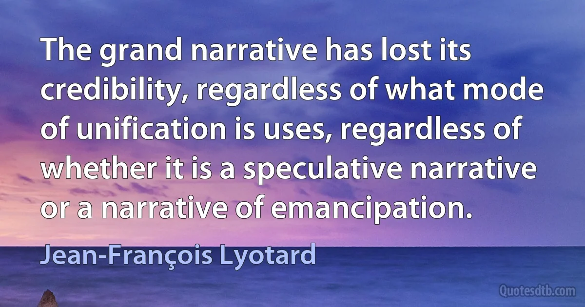 The grand narrative has lost its credibility, regardless of what mode of unification is uses, regardless of whether it is a speculative narrative or a narrative of emancipation. (Jean-François Lyotard)