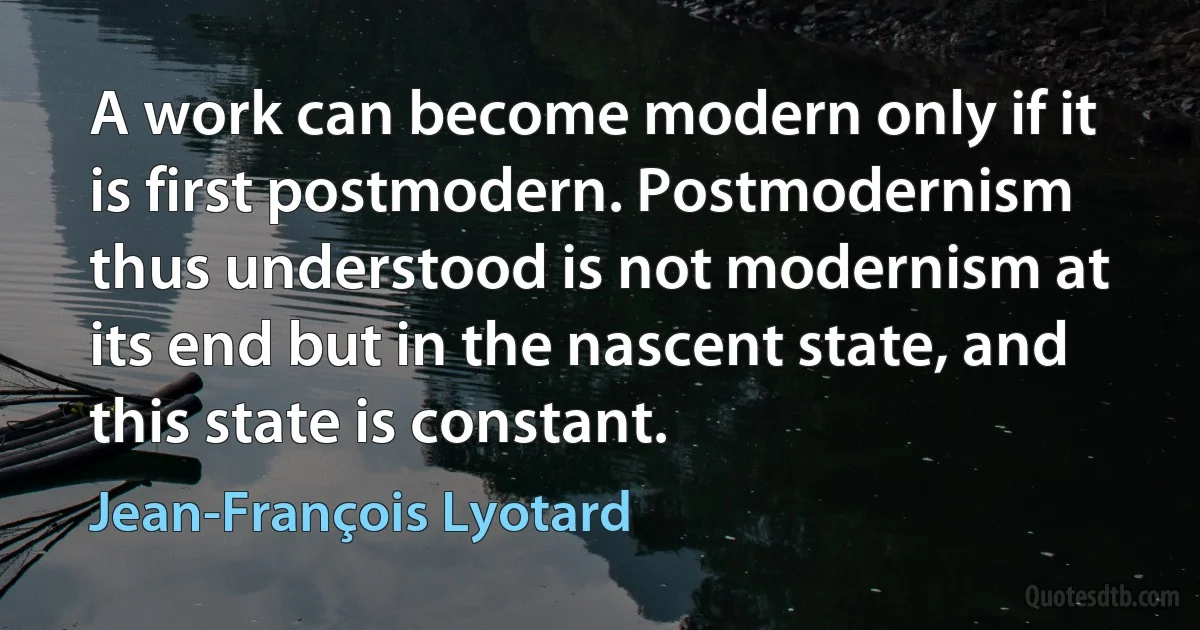 A work can become modern only if it is first postmodern. Postmodernism thus understood is not modernism at its end but in the nascent state, and this state is constant. (Jean-François Lyotard)