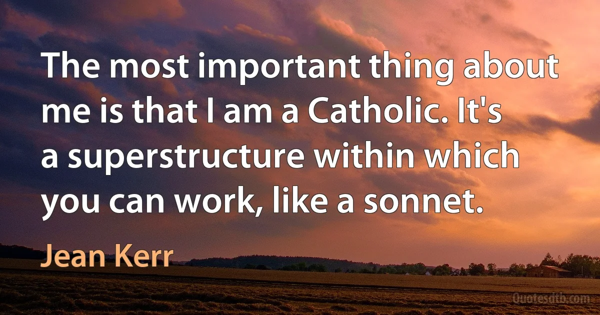 The most important thing about me is that I am a Catholic. It's a superstructure within which you can work, like a sonnet. (Jean Kerr)