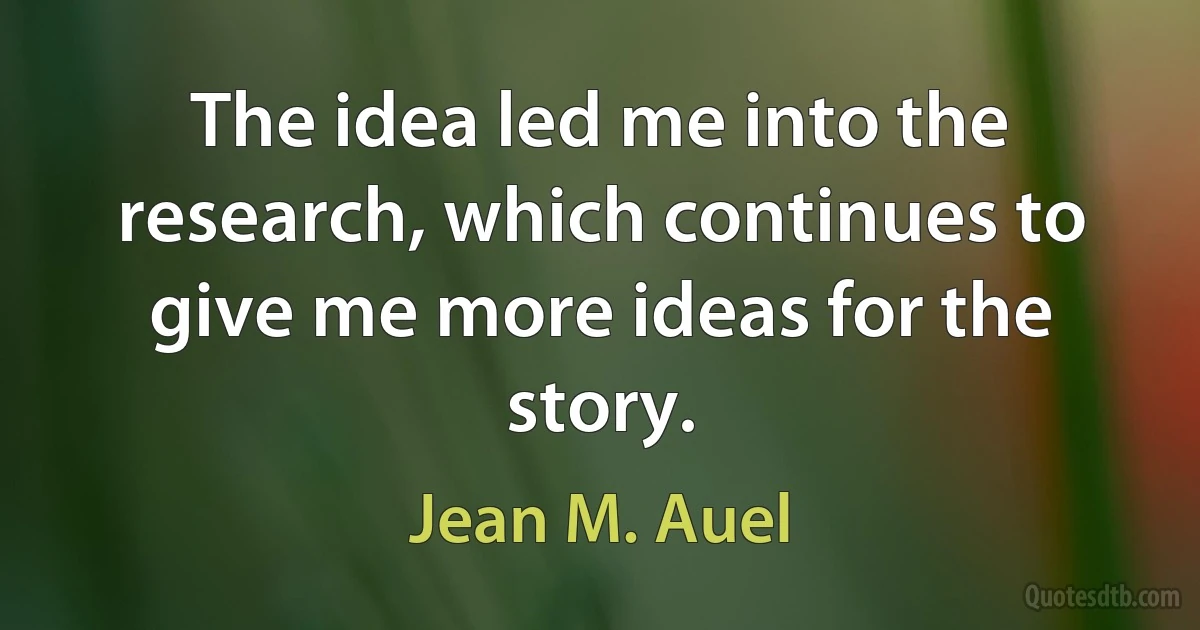 The idea led me into the research, which continues to give me more ideas for the story. (Jean M. Auel)