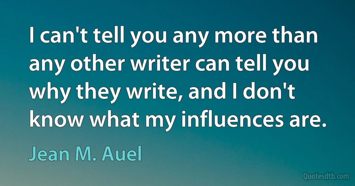 I can't tell you any more than any other writer can tell you why they write, and I don't know what my influences are. (Jean M. Auel)