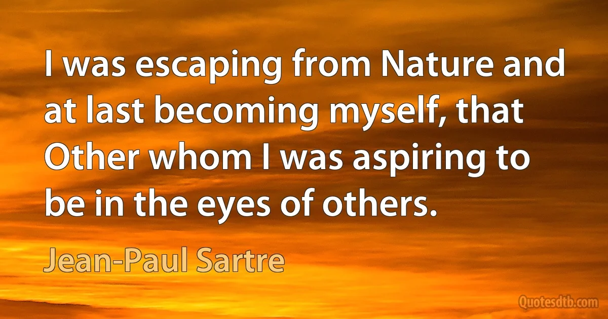 I was escaping from Nature and at last becoming myself, that Other whom I was aspiring to be in the eyes of others. (Jean-Paul Sartre)