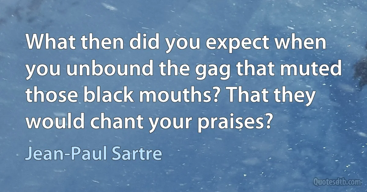 What then did you expect when you unbound the gag that muted those black mouths? That they would chant your praises? (Jean-Paul Sartre)