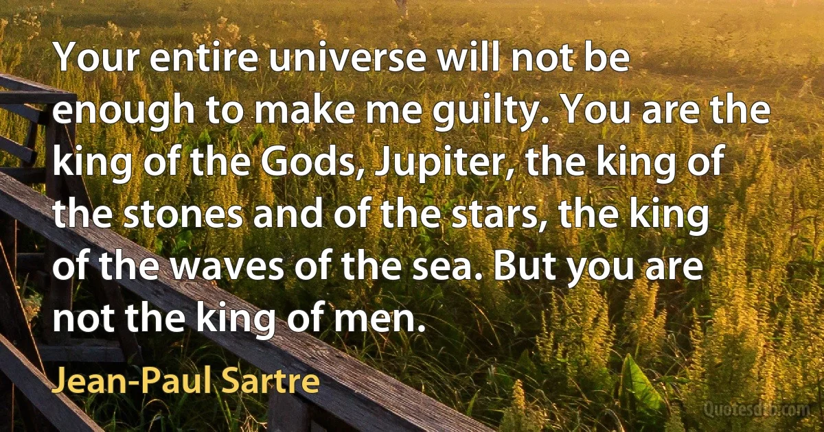 Your entire universe will not be enough to make me guilty. You are the king of the Gods, Jupiter, the king of the stones and of the stars, the king of the waves of the sea. But you are not the king of men. (Jean-Paul Sartre)