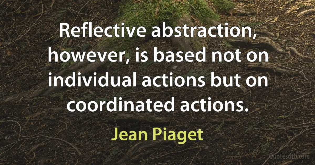 Reflective abstraction, however, is based not on individual actions but on coordinated actions. (Jean Piaget)