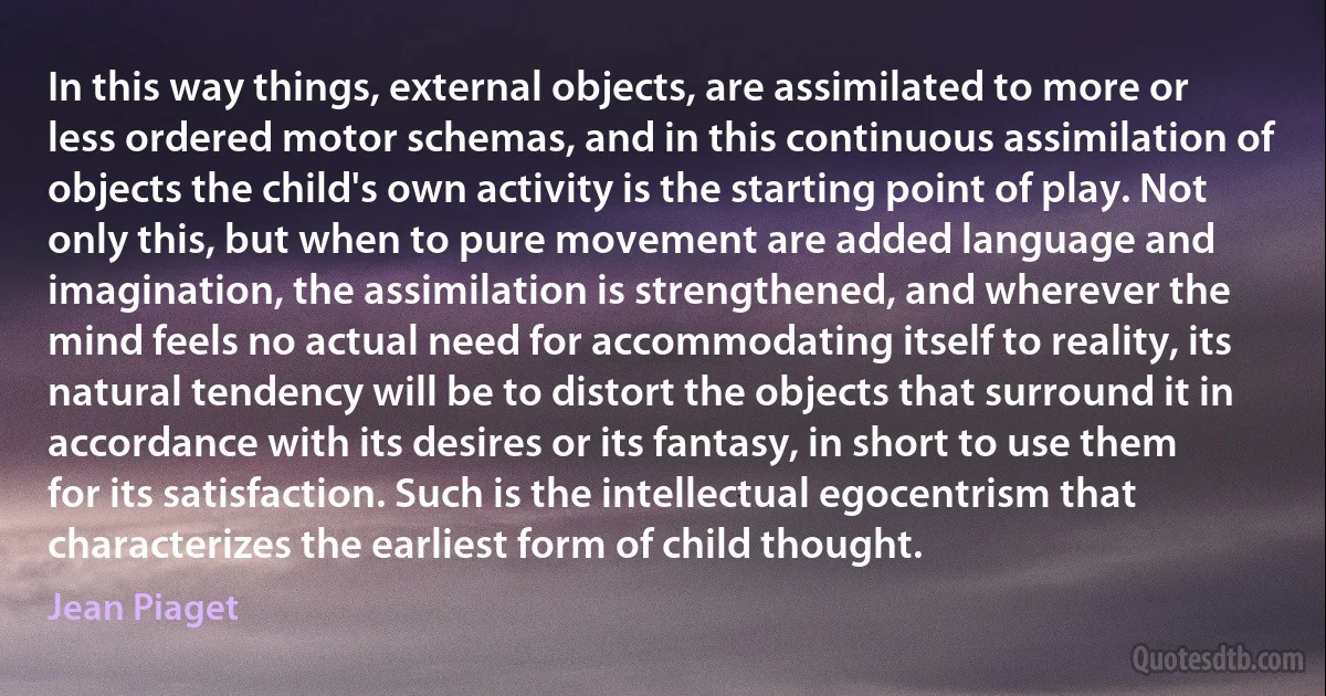 In this way things, external objects, are assimilated to more or less ordered motor schemas, and in this continuous assimilation of objects the child's own activity is the starting point of play. Not only this, but when to pure movement are added language and imagination, the assimilation is strengthened, and wherever the mind feels no actual need for accommodating itself to reality, its natural tendency will be to distort the objects that surround it in accordance with its desires or its fantasy, in short to use them for its satisfaction. Such is the intellectual egocentrism that characterizes the earliest form of child thought. (Jean Piaget)