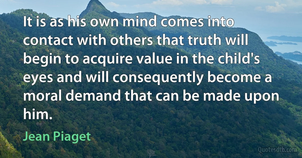 It is as his own mind comes into contact with others that truth will begin to acquire value in the child's eyes and will consequently become a moral demand that can be made upon him. (Jean Piaget)