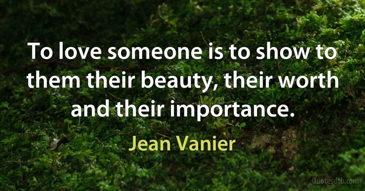 To love someone is to show to them their beauty, their worth and their importance. (Jean Vanier)