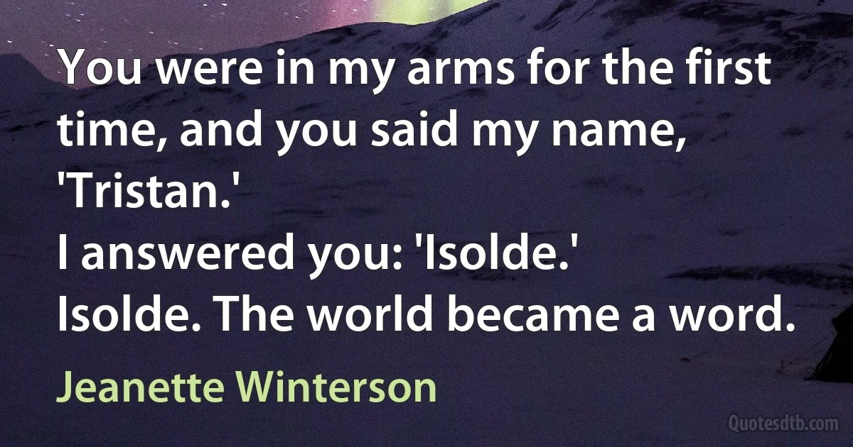 You were in my arms for the first time, and you said my name, 'Tristan.'
I answered you: 'Isolde.'
Isolde. The world became a word. (Jeanette Winterson)