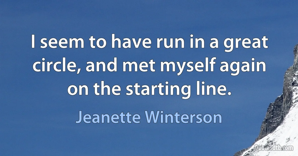 I seem to have run in a great circle, and met myself again on the starting line. (Jeanette Winterson)