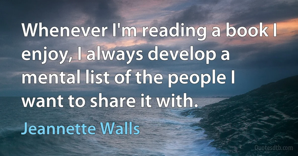 Whenever I'm reading a book I enjoy, I always develop a mental list of the people I want to share it with. (Jeannette Walls)