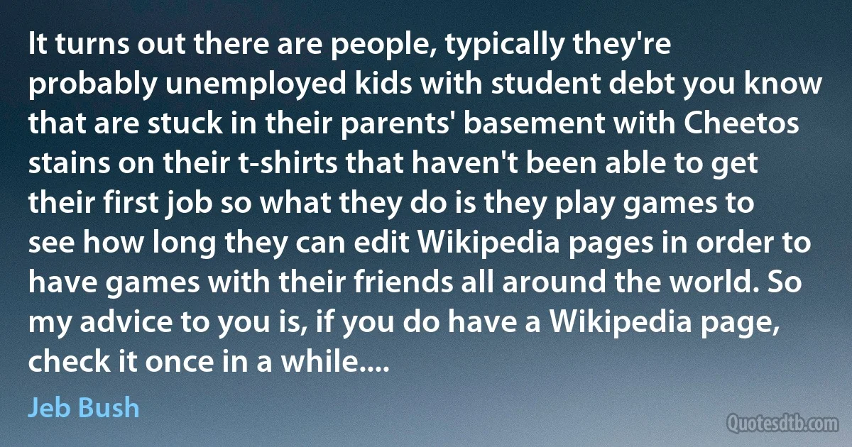 It turns out there are people, typically they're probably unemployed kids with student debt you know that are stuck in their parents' basement with Cheetos stains on their t-shirts that haven't been able to get their first job so what they do is they play games to see how long they can edit Wikipedia pages in order to have games with their friends all around the world. So my advice to you is, if you do have a Wikipedia page, check it once in a while.... (Jeb Bush)