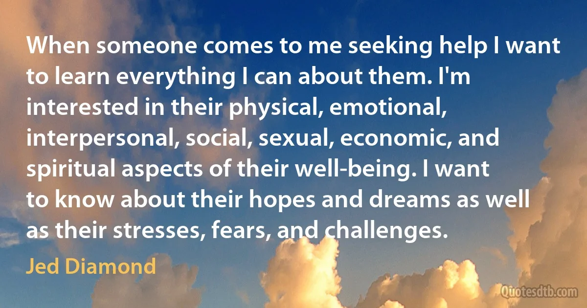 When someone comes to me seeking help I want to learn everything I can about them. I'm interested in their physical, emotional, interpersonal, social, sexual, economic, and spiritual aspects of their well-being. I want to know about their hopes and dreams as well as their stresses, fears, and challenges. (Jed Diamond)