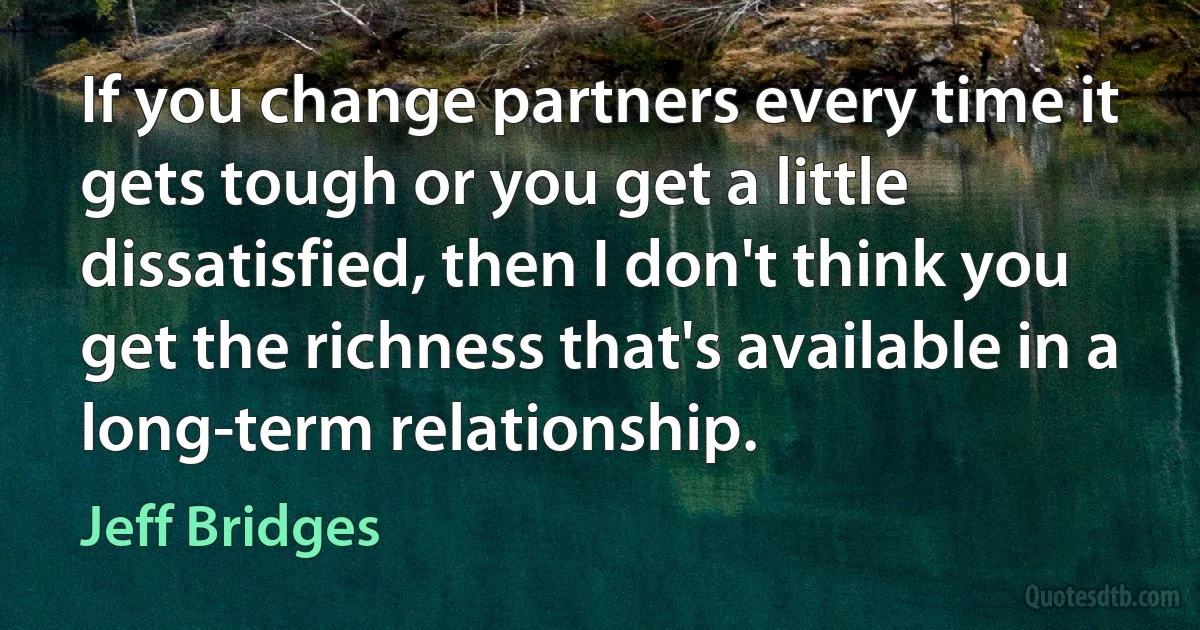 If you change partners every time it gets tough or you get a little dissatisfied, then I don't think you get the richness that's available in a long-term relationship. (Jeff Bridges)