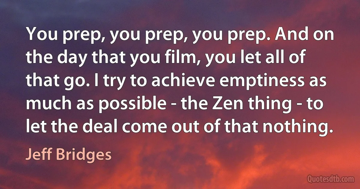 You prep, you prep, you prep. And on the day that you film, you let all of that go. I try to achieve emptiness as much as possible - the Zen thing - to let the deal come out of that nothing. (Jeff Bridges)