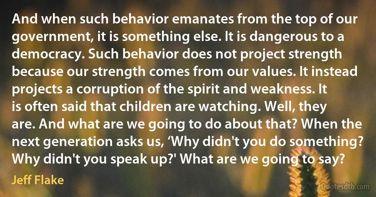 And when such behavior emanates from the top of our government, it is something else. It is dangerous to a democracy. Such behavior does not project strength because our strength comes from our values. It instead projects a corruption of the spirit and weakness. It is often said that children are watching. Well, they are. And what are we going to do about that? When the next generation asks us, ‘Why didn't you do something? Why didn't you speak up?' What are we going to say? (Jeff Flake)