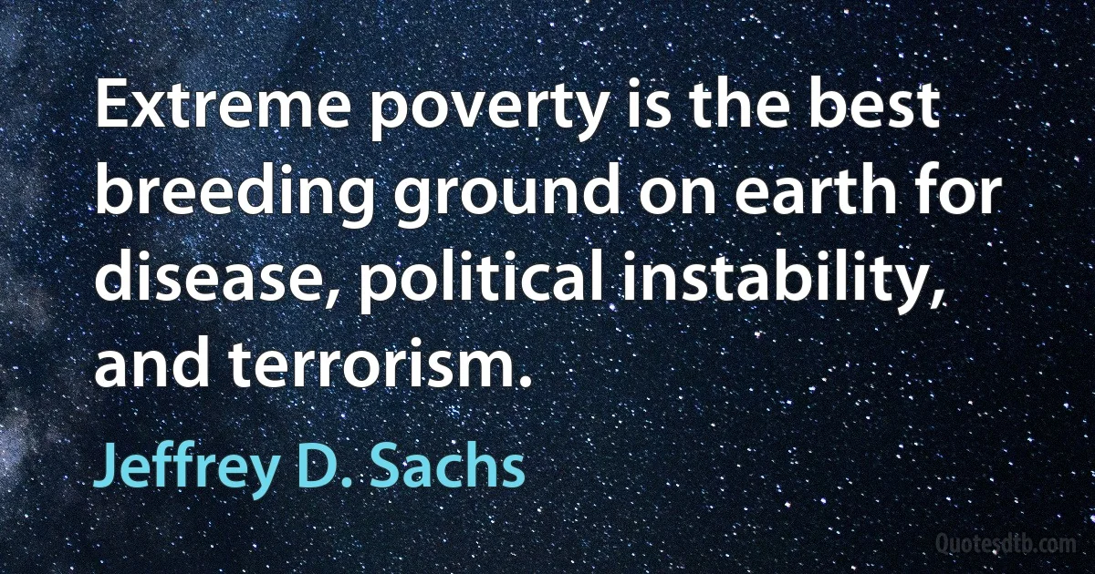 Extreme poverty is the best breeding ground on earth for disease, political instability, and terrorism. (Jeffrey D. Sachs)