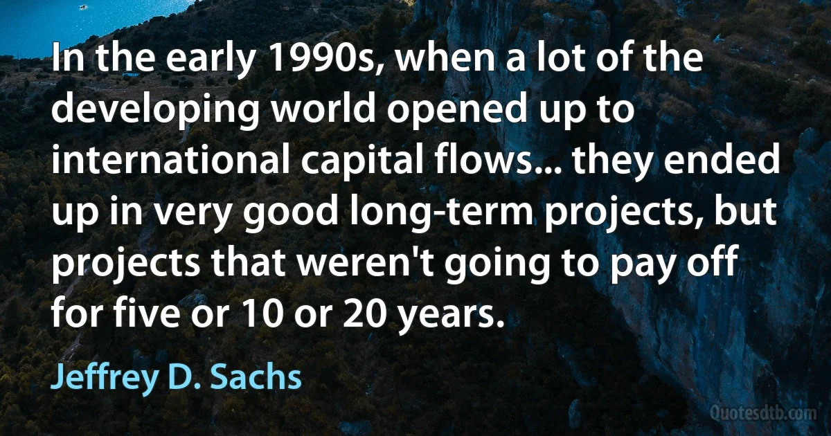 In the early 1990s, when a lot of the developing world opened up to international capital flows... they ended up in very good long-term projects, but projects that weren't going to pay off for five or 10 or 20 years. (Jeffrey D. Sachs)