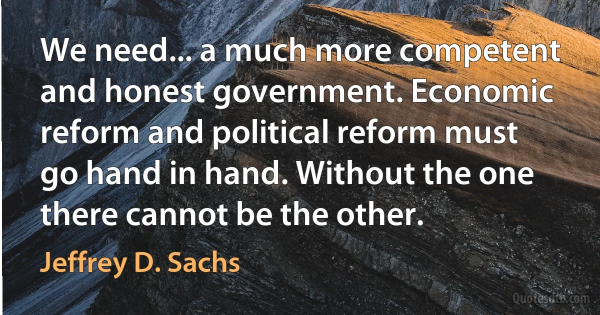 We need... a much more competent and honest government. Economic reform and political reform must go hand in hand. Without the one there cannot be the other. (Jeffrey D. Sachs)