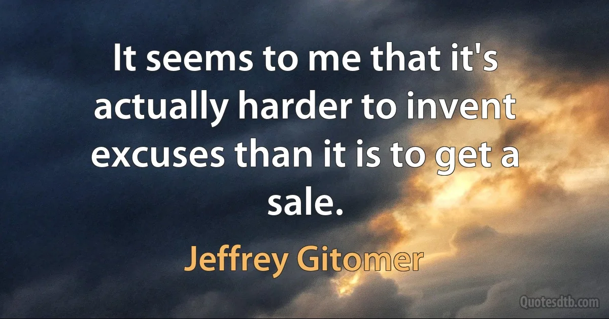 It seems to me that it's actually harder to invent excuses than it is to get a sale. (Jeffrey Gitomer)