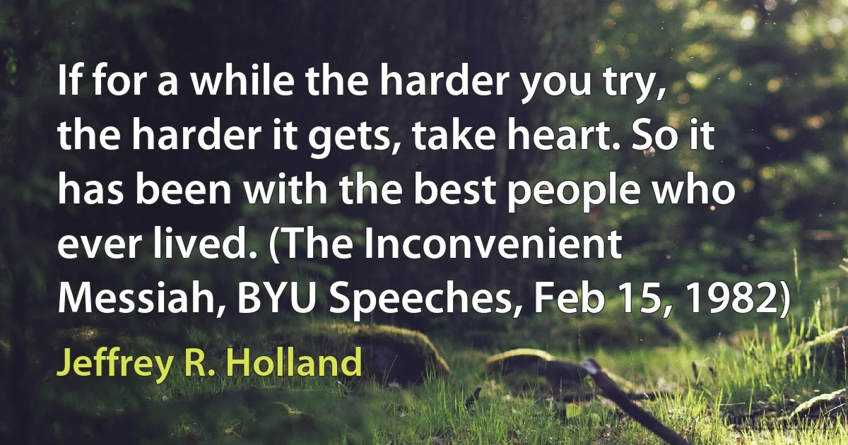 If for a while the harder you try, the harder it gets, take heart. So it has been with the best people who ever lived. (The Inconvenient Messiah, BYU Speeches, Feb 15, 1982) (Jeffrey R. Holland)