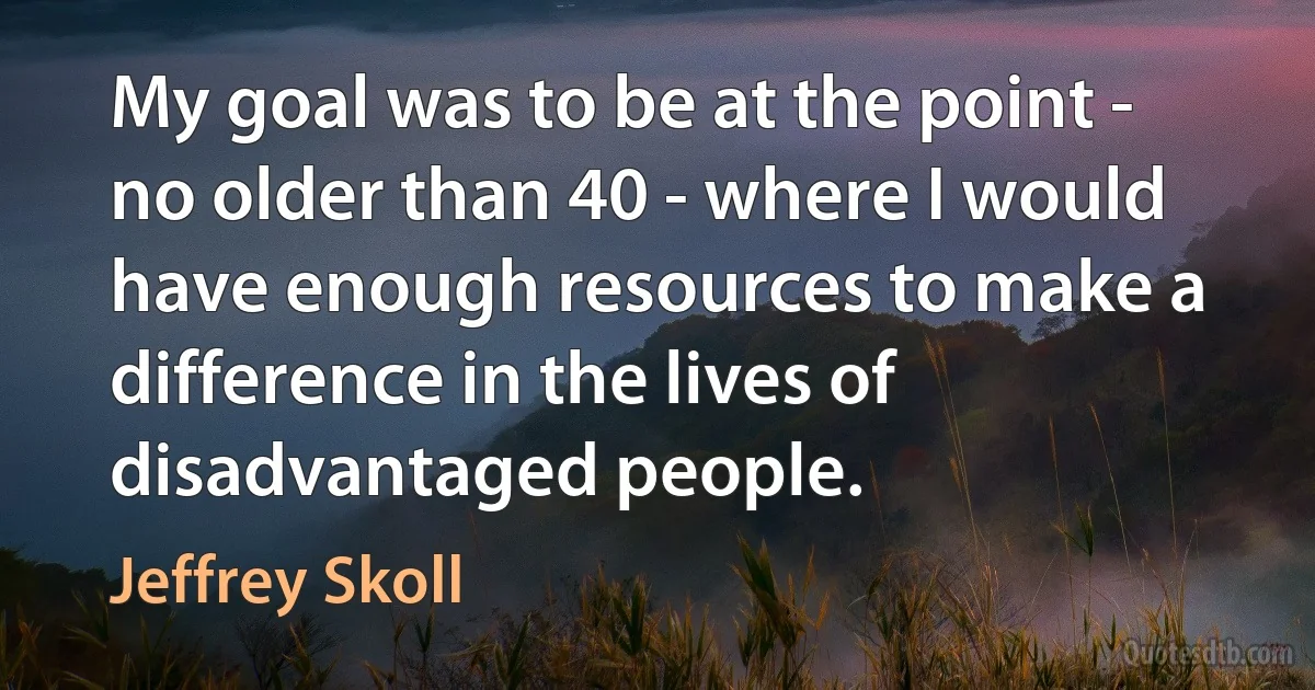 My goal was to be at the point - no older than 40 - where I would have enough resources to make a difference in the lives of disadvantaged people. (Jeffrey Skoll)