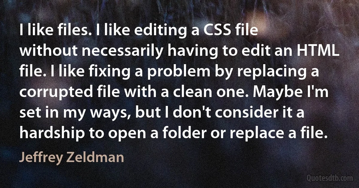 I like files. I like editing a CSS file without necessarily having to edit an HTML file. I like fixing a problem by replacing a corrupted file with a clean one. Maybe I'm set in my ways, but I don't consider it a hardship to open a folder or replace a file. (Jeffrey Zeldman)