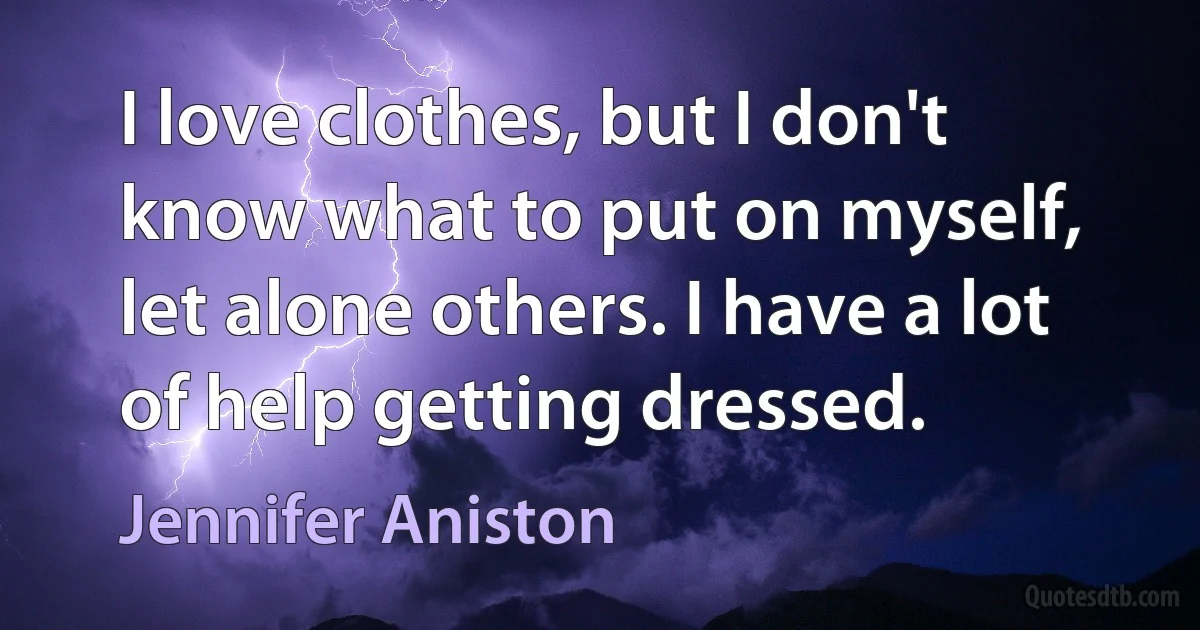 I love clothes, but I don't know what to put on myself, let alone others. I have a lot of help getting dressed. (Jennifer Aniston)