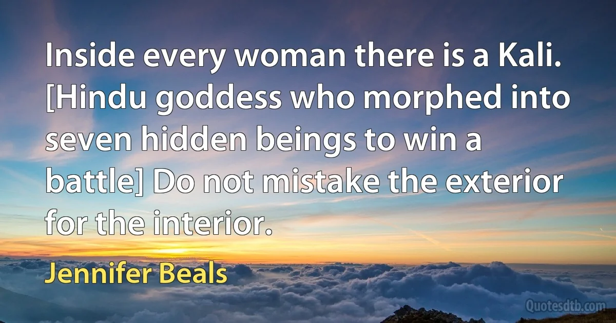 Inside every woman there is a Kali. [Hindu goddess who morphed into seven hidden beings to win a battle] Do not mistake the exterior for the interior. (Jennifer Beals)