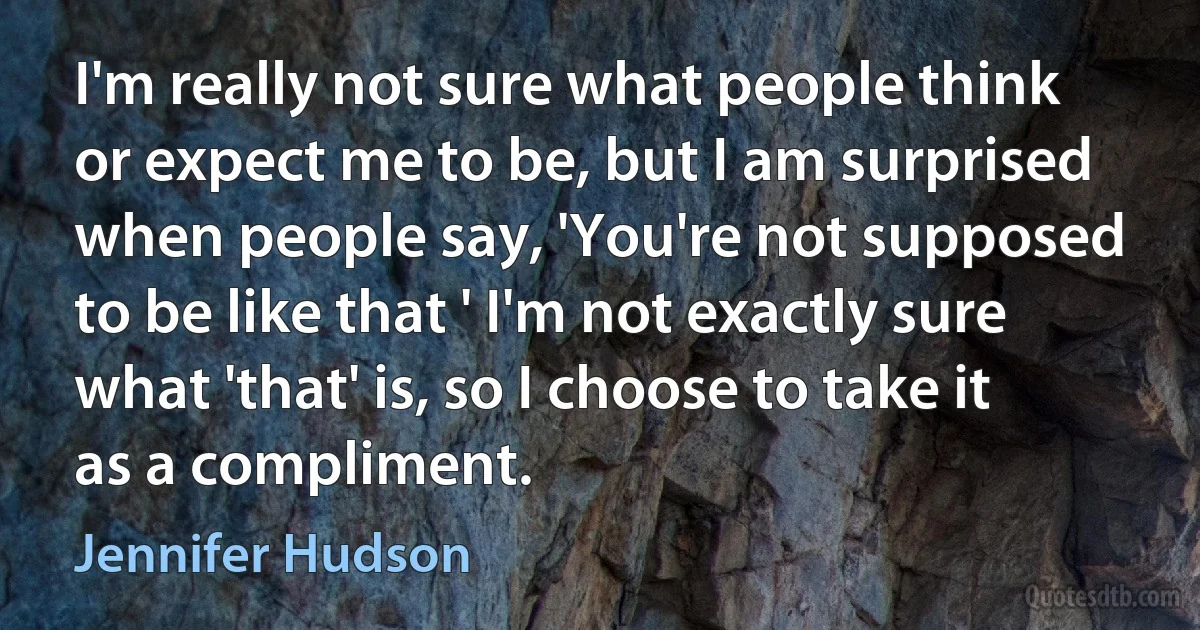 I'm really not sure what people think or expect me to be, but I am surprised when people say, 'You're not supposed to be like that ' I'm not exactly sure what 'that' is, so I choose to take it as a compliment. (Jennifer Hudson)