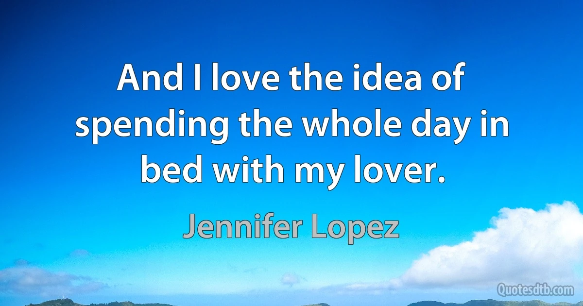 And I love the idea of spending the whole day in bed with my lover. (Jennifer Lopez)