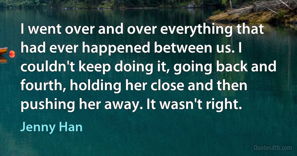 I went over and over everything that had ever happened between us. I couldn't keep doing it, going back and fourth, holding her close and then pushing her away. It wasn't right. (Jenny Han)