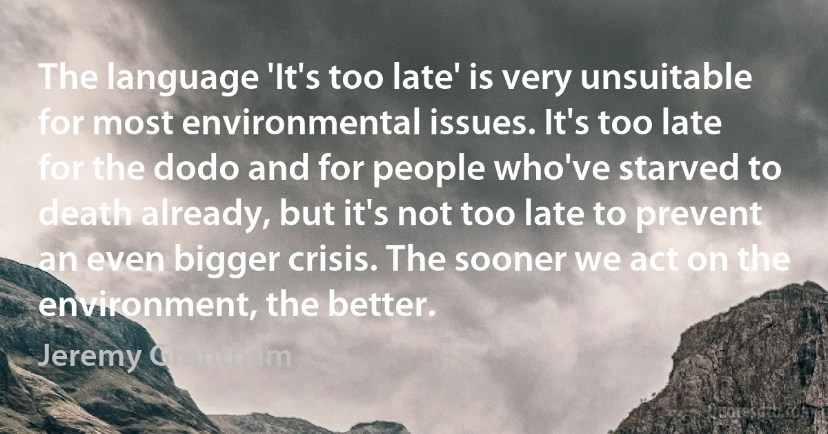 The language 'It's too late' is very unsuitable for most environmental issues. It's too late for the dodo and for people who've starved to death already, but it's not too late to prevent an even bigger crisis. The sooner we act on the environment, the better. (Jeremy Grantham)