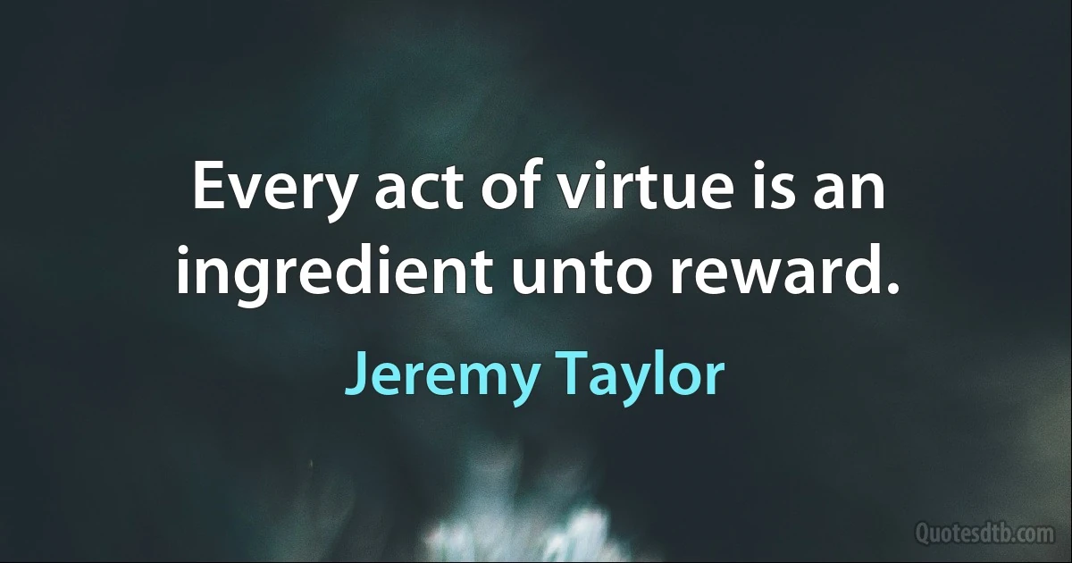 Every act of virtue is an ingredient unto reward. (Jeremy Taylor)