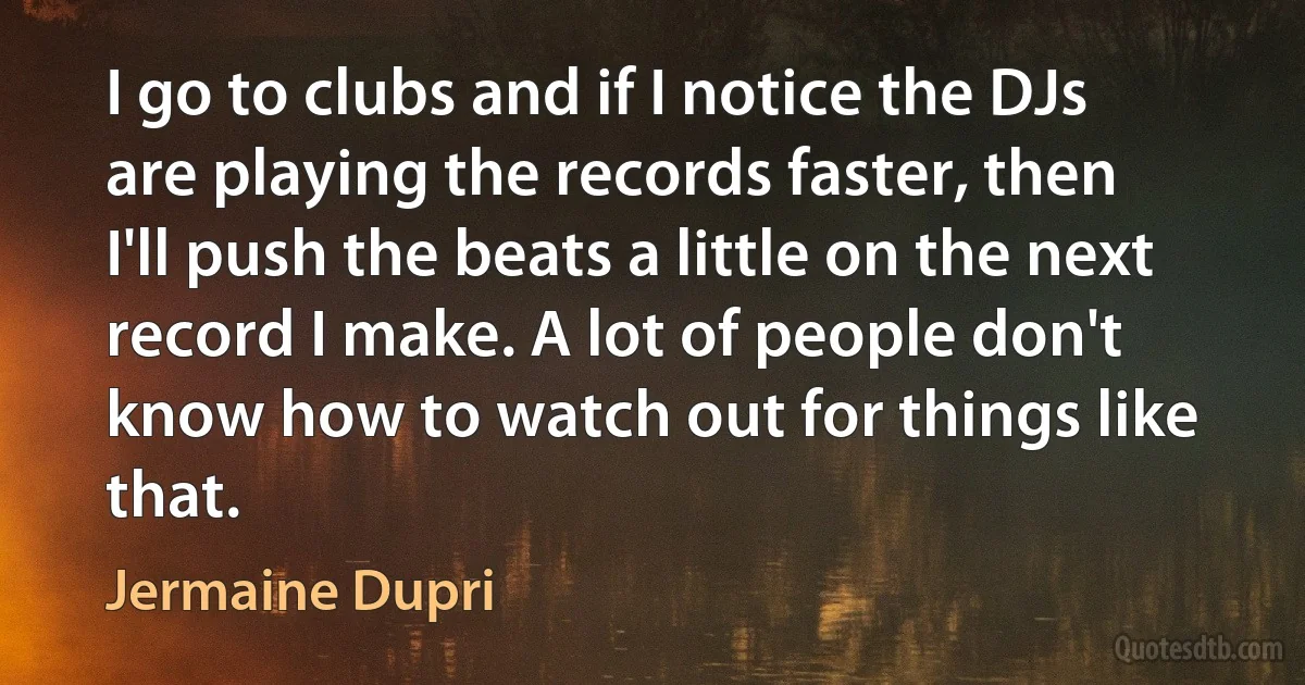 I go to clubs and if I notice the DJs are playing the records faster, then I'll push the beats a little on the next record I make. A lot of people don't know how to watch out for things like that. (Jermaine Dupri)