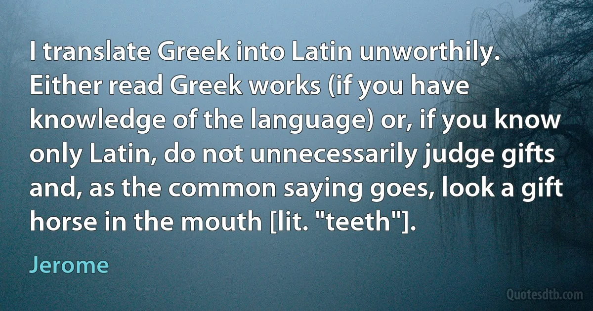 I translate Greek into Latin unworthily. Either read Greek works (if you have knowledge of the language) or, if you know only Latin, do not unnecessarily judge gifts and, as the common saying goes, look a gift horse in the mouth [lit. "teeth"]. (Jerome)