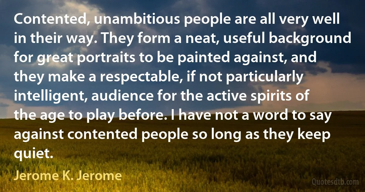 Contented, unambitious people are all very well in their way. They form a neat, useful background for great portraits to be painted against, and they make a respectable, if not particularly intelligent, audience for the active spirits of the age to play before. I have not a word to say against contented people so long as they keep quiet. (Jerome K. Jerome)