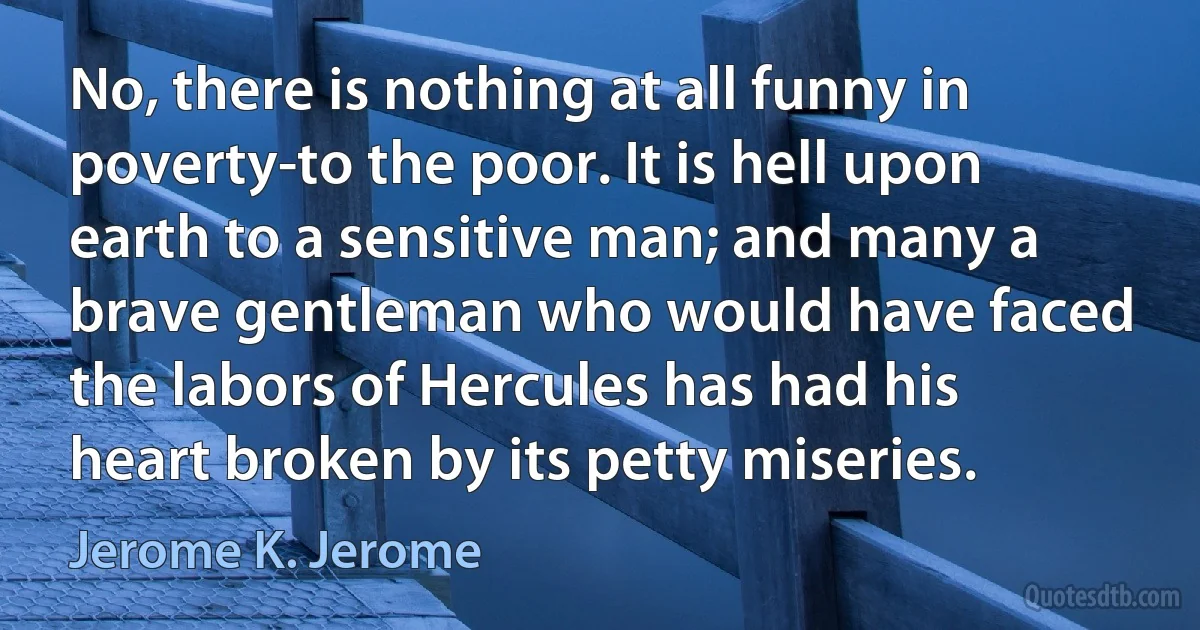 No, there is nothing at all funny in poverty-to the poor. It is hell upon earth to a sensitive man; and many a brave gentleman who would have faced the labors of Hercules has had his heart broken by its petty miseries. (Jerome K. Jerome)