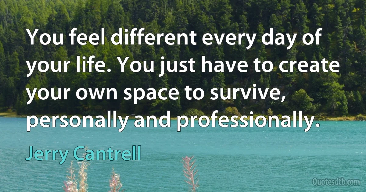 You feel different every day of your life. You just have to create your own space to survive, personally and professionally. (Jerry Cantrell)