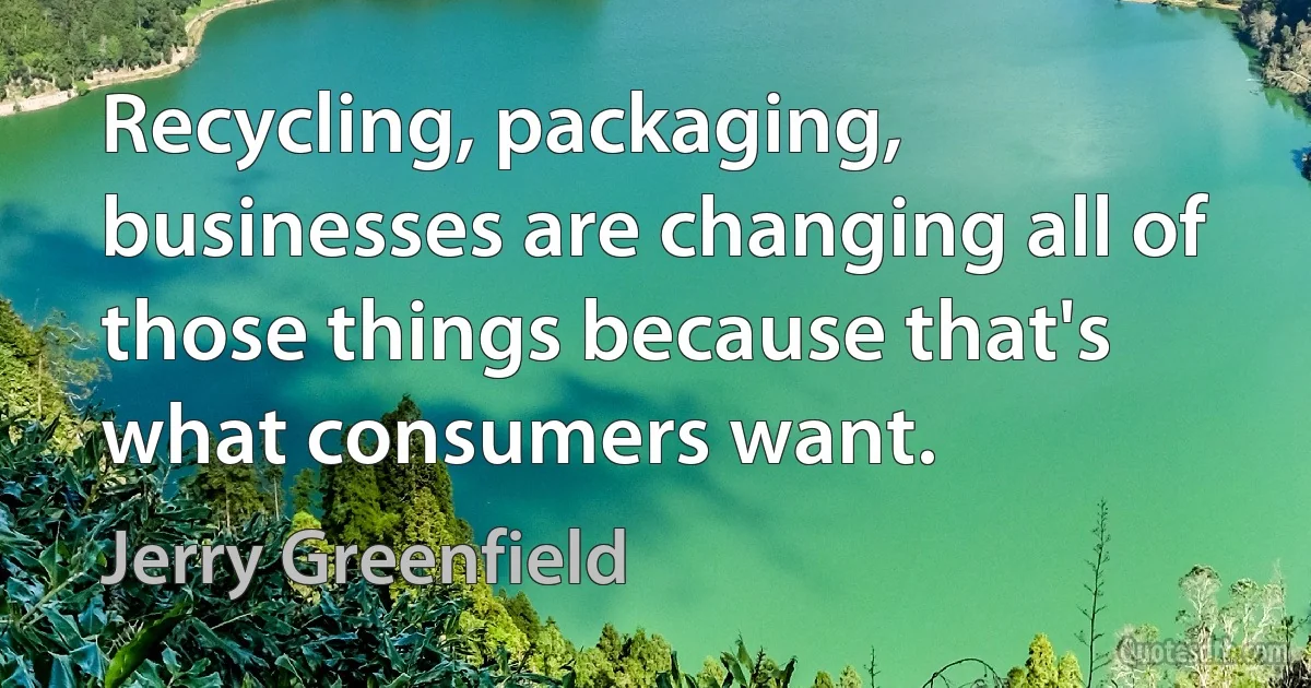 Recycling, packaging, businesses are changing all of those things because that's what consumers want. (Jerry Greenfield)