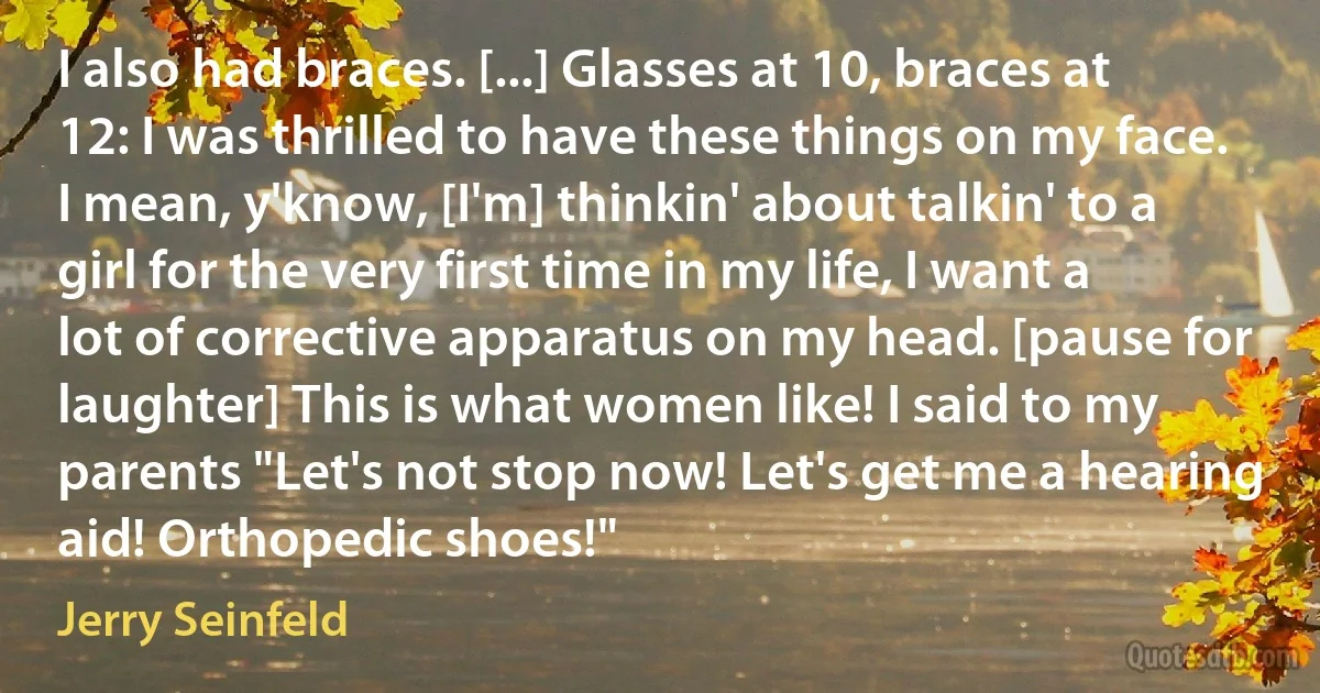 I also had braces. [...] Glasses at 10, braces at 12: I was thrilled to have these things on my face. I mean, y'know, [I'm] thinkin' about talkin' to a girl for the very first time in my life, I want a lot of corrective apparatus on my head. [pause for laughter] This is what women like! I said to my parents "Let's not stop now! Let's get me a hearing aid! Orthopedic shoes!" (Jerry Seinfeld)