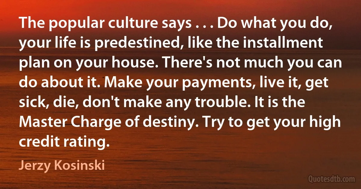 The popular culture says . . . Do what you do, your life is predestined, like the installment plan on your house. There's not much you can do about it. Make your payments, live it, get sick, die, don't make any trouble. It is the Master Charge of destiny. Try to get your high credit rating. (Jerzy Kosinski)