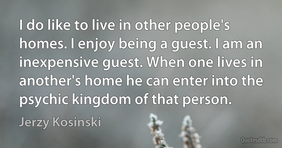 I do like to live in other people's homes. I enjoy being a guest. I am an inexpensive guest. When one lives in another's home he can enter into the psychic kingdom of that person. (Jerzy Kosinski)