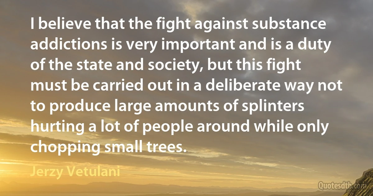 I believe that the fight against substance addictions is very important and is a duty of the state and society, but this fight must be carried out in a deliberate way not to produce large amounts of splinters hurting a lot of people around while only chopping small trees. (Jerzy Vetulani)