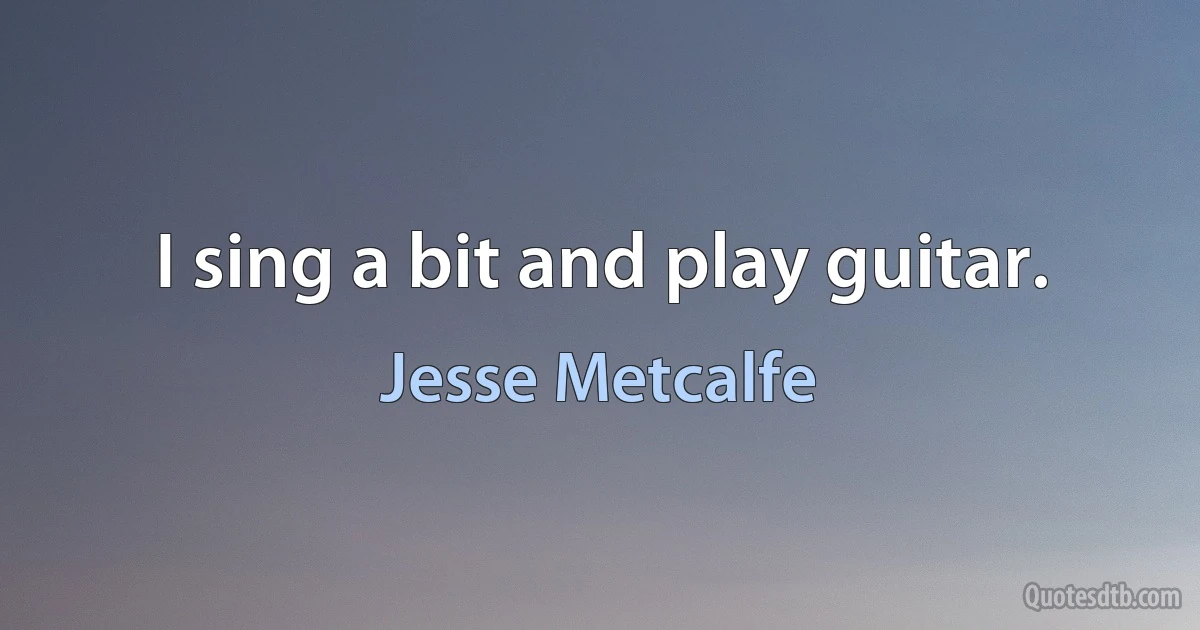 I sing a bit and play guitar. (Jesse Metcalfe)