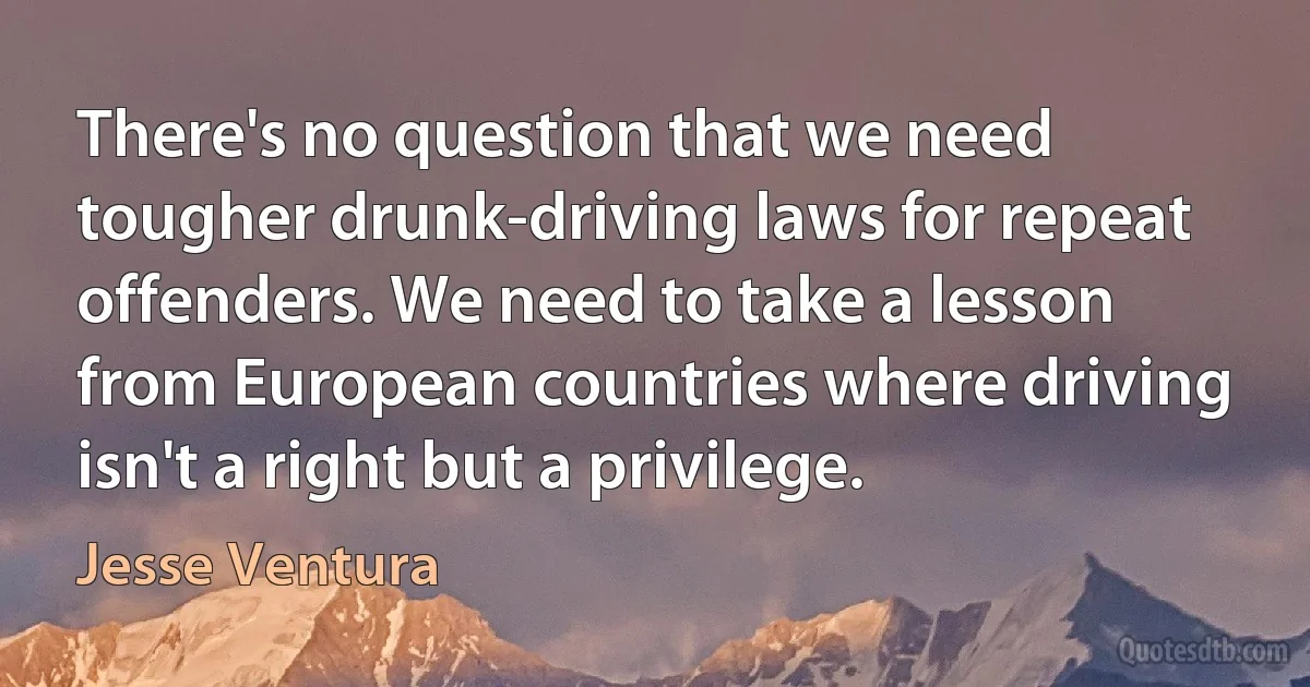 There's no question that we need tougher drunk-driving laws for repeat offenders. We need to take a lesson from European countries where driving isn't a right but a privilege. (Jesse Ventura)