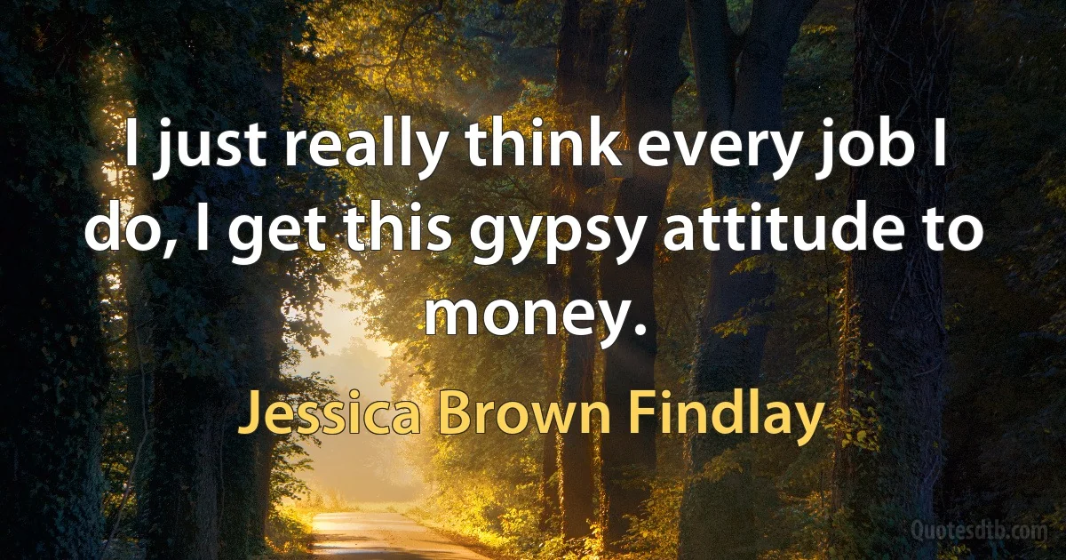 I just really think every job I do, I get this gypsy attitude to money. (Jessica Brown Findlay)